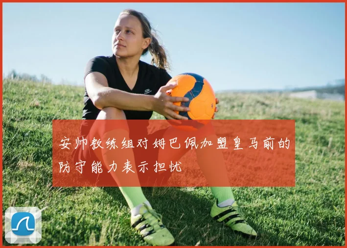 安帅教练组对姆巴佩加盟皇马前的防守能力表示担忧