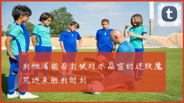 利物浦能否打破对水晶宫的连败魔咒迎来胜利时刻