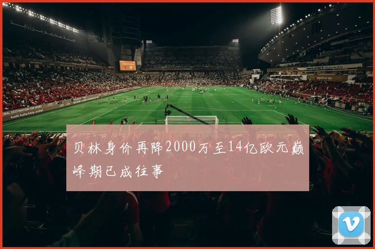 贝林身价再降2000万至14亿欧元巅峰期已成往事