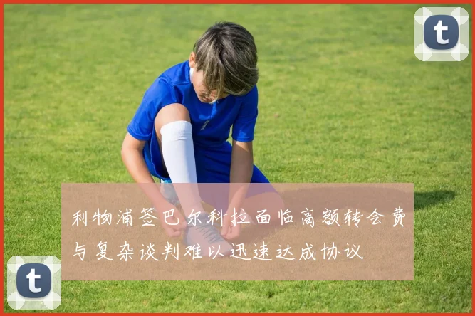 利物浦签巴尔科拉面临高额转会费与复杂谈判难以迅速达成协议