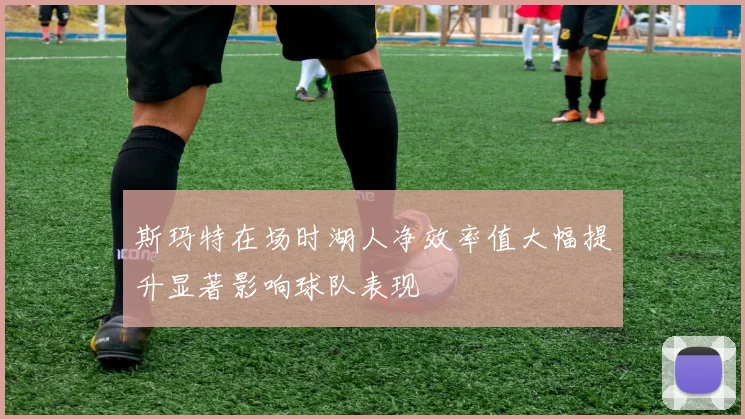 斯玛特在场时湖人净效率值大幅提升显著影响球队表现