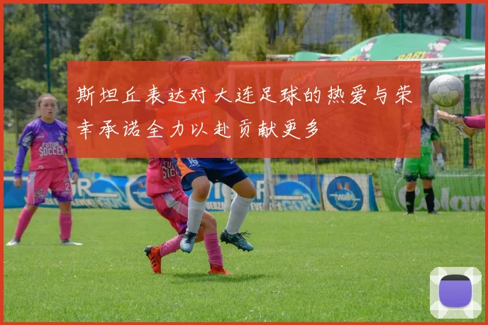 斯坦丘表达对大连足球的热爱与荣幸承诺全力以赴贡献更多