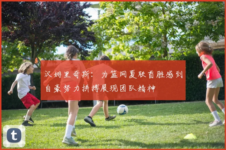 汉姆里奇斯：为篮网夏联首胜感到自豪努力拼搏展现团队精神