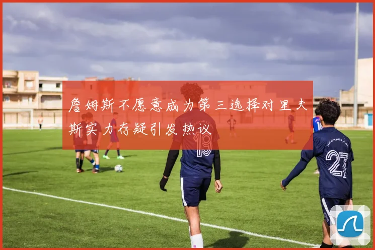 詹姆斯不愿意成为第三选择对里夫斯实力存疑引发热议