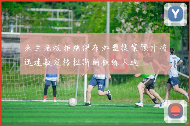 米兰老板拒绝伊布加盟提案预计将迅速敲定格拉斯纳教练人选