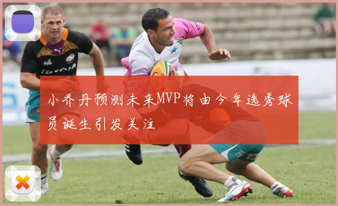 小乔丹预测未来MVP将由今年选秀球员诞生引发关注