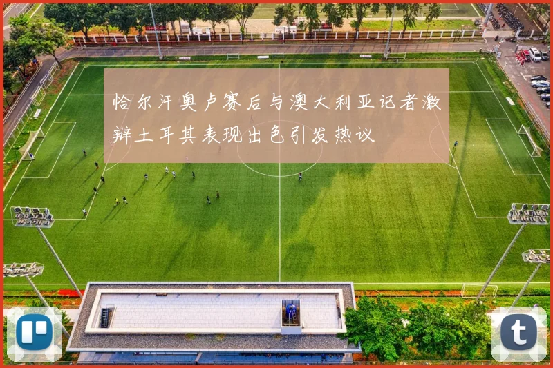 恰尔汗奥卢赛后与澳大利亚记者激辩土耳其表现出色引发热议