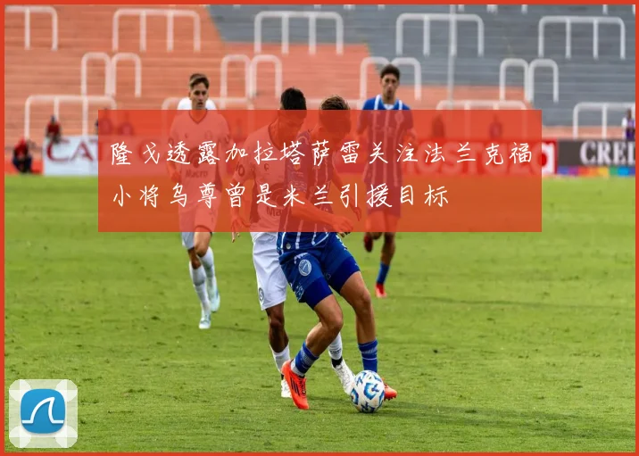 隆戈透露加拉塔萨雷关注法兰克福小将乌尊曾是米兰引援目标