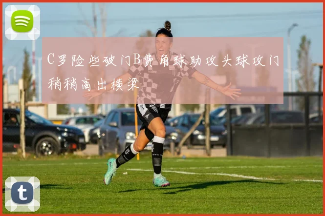 C罗险些破门B费角球助攻头球攻门稍稍高出横梁