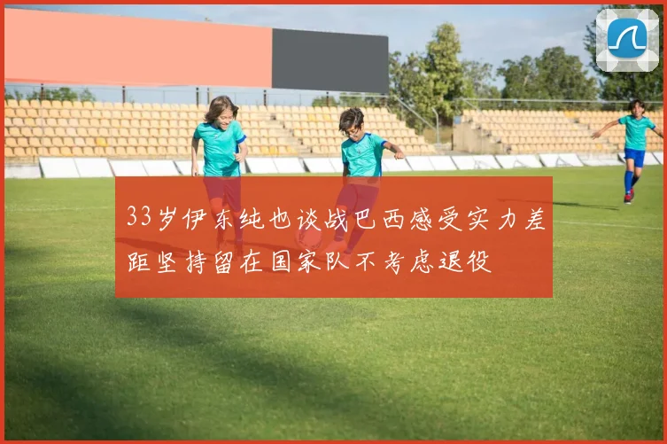33岁伊东纯也谈战巴西感受实力差距坚持留在国家队不考虑退役