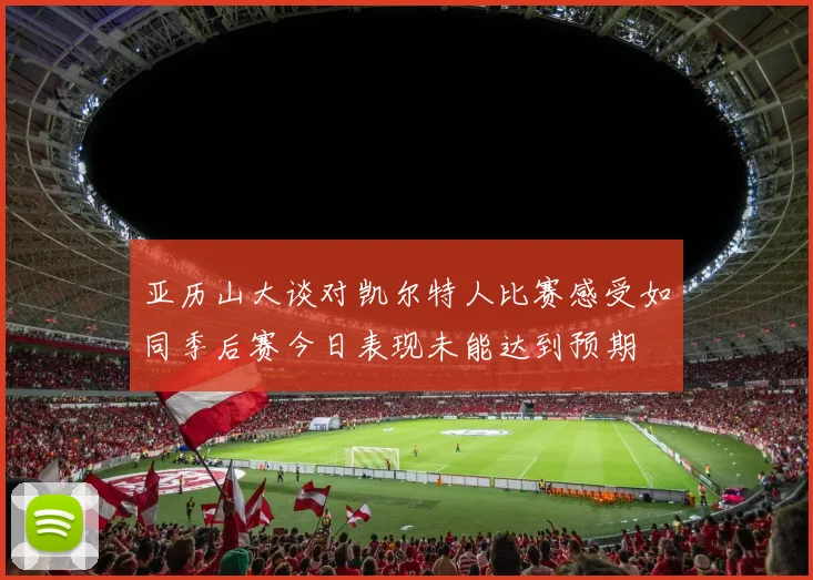亚历山大谈对凯尔特人比赛感受如同季后赛今日表现未能达到预期