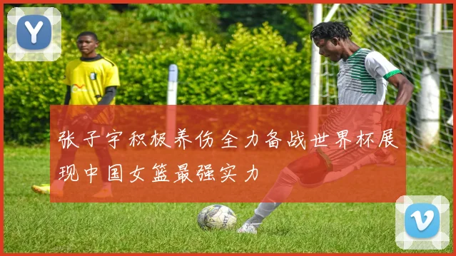 张子宇积极养伤全力备战世界杯展现中国女篮最强实力