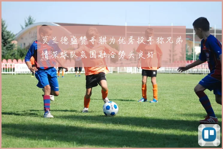 莫兰德盛赞手骐为优秀投手称兄弟情深球队氛围融洽势头良好