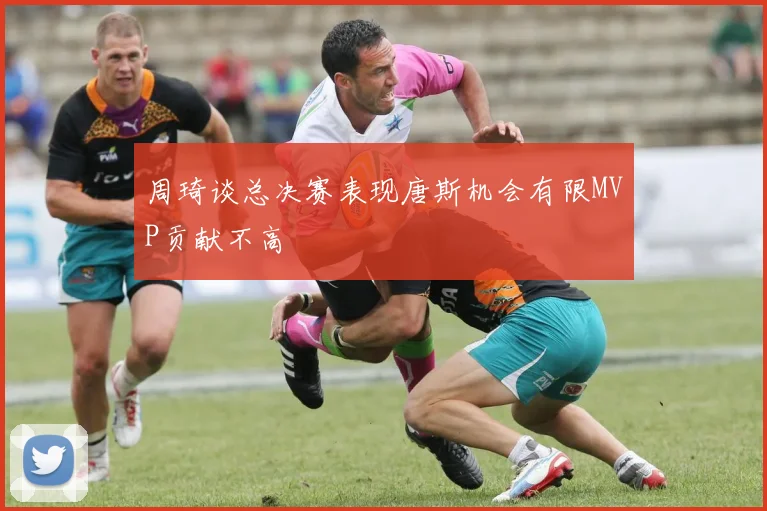 周琦谈总决赛表现唐斯机会有限MVP贡献不高