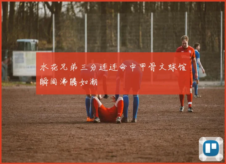 水花兄弟三分连连命中甲骨文球馆瞬间沸腾如潮