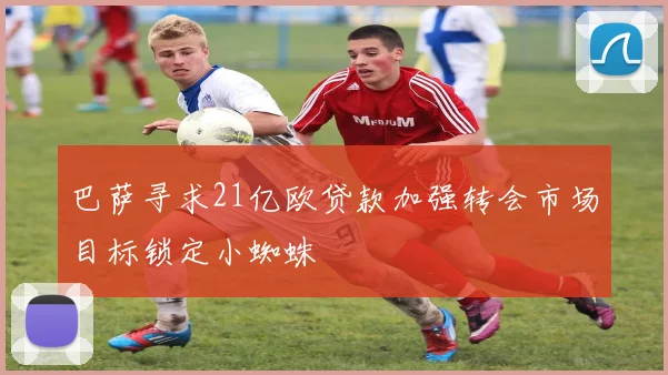 巴萨寻求21亿欧贷款加强转会市场目标锁定小蜘蛛