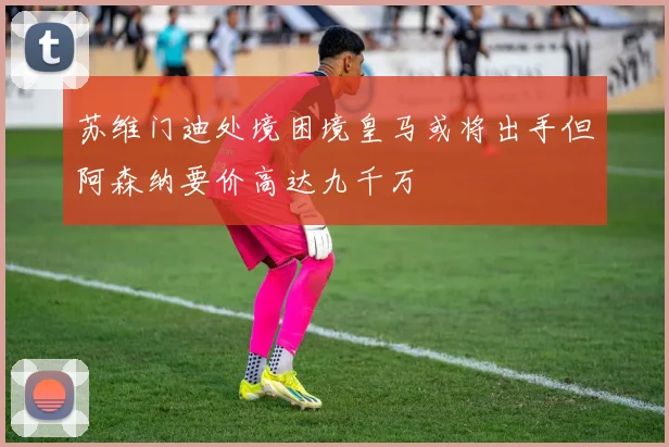 苏维门迪处境困境皇马或将出手但阿森纳要价高达九千万